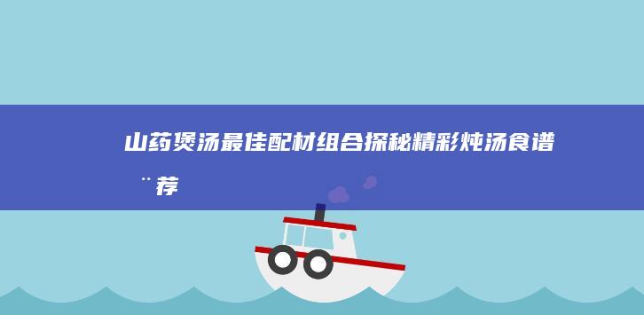 山药煲汤最佳配材组合探秘：精彩炖汤食谱推荐